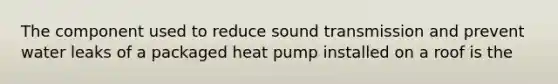 The component used to reduce sound transmission and prevent water leaks of a packaged heat pump installed on a roof is the