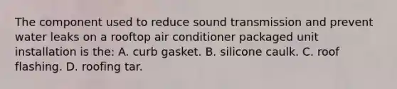 The component used to reduce sound transmission and prevent water leaks on a rooftop air conditioner packaged unit installation is the: A. curb gasket. B. silicone caulk. C. roof flashing. D. roofing tar.