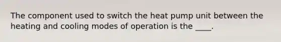 The component used to switch the heat pump unit between the heating and cooling modes of operation is the ____.