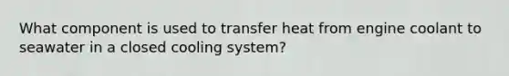 What component is used to transfer heat from engine coolant to seawater in a closed cooling system?