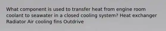 What component is used to transfer heat from engine room coolant to seawater in a closed cooling system? Heat exchanger Radiator Air cooling fins Outdrive