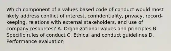 Which component of a values-based code of conduct would most likely address conflict of interest, confidentiality, privacy, record-keeping, relations with external stakeholders, and use of company resources? A. Organizational values and principles B. Specific rules of conduct C. Ethical and conduct guidelines D. Performance evaluation