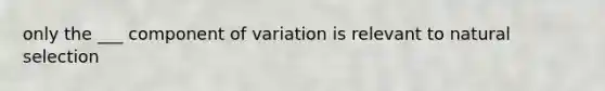 only the ___ component of variation is relevant to natural selection