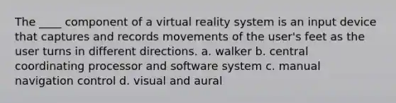 The ____ component of a virtual reality system is an input device that captures and records movements of the user's feet as the user turns in different directions. a. walker b. central coordinating processor and software system c. manual navigation control d. visual and aural