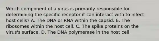 Which component of a virus is primarily responsible for determining the specific receptor it can interact with to infect host cells? A. The DNA or RNA within the capsid. B. The ribosomes within the host cell. C. The spike proteins on the virus's surface. D. The DNA polymerase in the host cell.