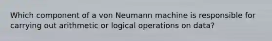 Which component of a von Neumann machine is responsible for carrying out arithmetic or logical operations on data?