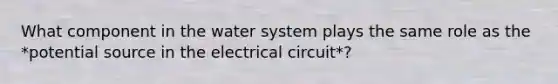 What component in the water system plays the same role as the *potential source in the electrical circuit*?