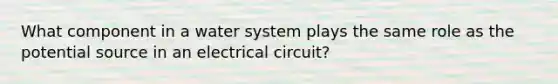 What component in a water system plays the same role as the potential source in an electrical circuit?