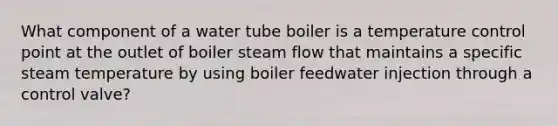 What component of a water tube boiler is a temperature control point at the outlet of boiler steam flow that maintains a specific steam temperature by using boiler feedwater injection through a control valve?