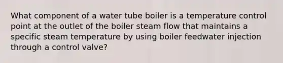 What component of a water tube boiler is a temperature control point at the outlet of the boiler steam flow that maintains a specific steam temperature by using boiler feedwater injection through a control valve?