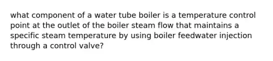 what component of a water tube boiler is a temperature control point at the outlet of the boiler steam flow that maintains a specific steam temperature by using boiler feedwater injection through a control valve?