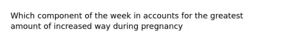 Which component of the week in accounts for the greatest amount of increased way during pregnancy