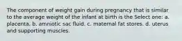 The component of weight gain during pregnancy that is similar to the average weight of the infant at birth is the Select one: a. placenta. b. amniotic sac fluid. c. maternal fat stores. d. uterus and supporting muscles.