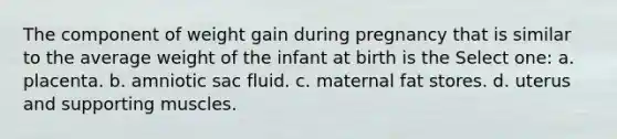 The component of weight gain during pregnancy that is similar to the average weight of the infant at birth is the Select one: a. placenta. b. amniotic sac fluid. c. maternal fat stores. d. uterus and supporting muscles.