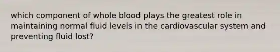 which component of whole blood plays the greatest role in maintaining normal fluid levels in the cardiovascular system and preventing fluid lost?