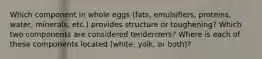 Which component in whole eggs (fats, emulsifiers, proteins, water, minerals, etc.) provides structure or toughening? Which two components are considered tenderizers? Where is each of these components located (white, yolk, or both)?