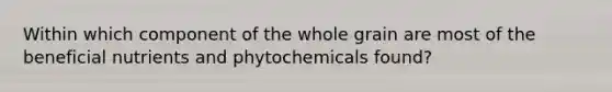 Within which component of the whole grain are most of the beneficial nutrients and phytochemicals found?