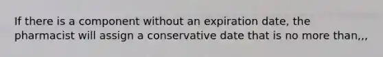 If there is a component without an expiration date, the pharmacist will assign a conservative date that is no more than,,,