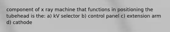 component of x ray machine that functions in positioning the tubehead is the: a) kV selector b) control panel c) extension arm d) cathode