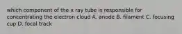 which component of the x ray tube is responsible for concentrating the electron cloud A. anode B. filament C. focusing cup D. focal track