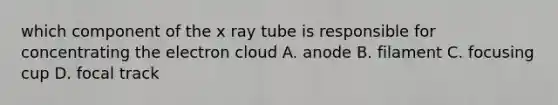 which component of the x ray tube is responsible for concentrating the electron cloud A. anode B. filament C. focusing cup D. focal track