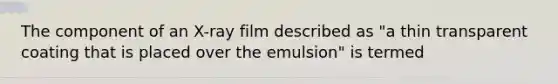 The component of an X-ray film described as "a thin transparent coating that is placed over the emulsion" is termed