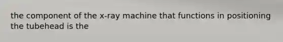 the component of the x-ray machine that functions in positioning the tubehead is the