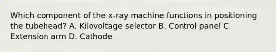 Which component of the x-ray machine functions in positioning the tubehead? A. Kilovoltage selector B. Control panel C. Extension arm D. Cathode