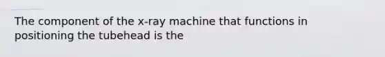 The component of the x-ray machine that functions in positioning the tubehead is the