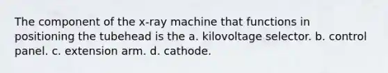 The component of the x-ray machine that functions in positioning the tubehead is the a. kilovoltage selector. b. control panel. c. extension arm. d. cathode.