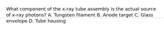 What component of the x-ray tube assembly is the actual source of x-ray photons? A. Tungsten filament B. Anode target C. Glass envelope D. Tube housing