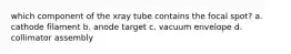 which component of the xray tube contains the focal spot? a. cathode filament b. anode target c. vacuum envelope d. collimator assembly