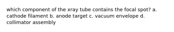 which component of the xray tube contains the focal spot? a. cathode filament b. anode target c. vacuum envelope d. collimator assembly