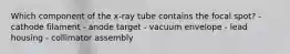 Which component of the x-ray tube contains the focal spot? - cathode filament - anode target - vacuum envelope - lead housing - collimator assembly