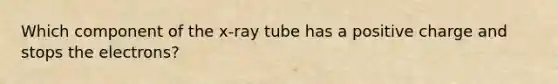 Which component of the x-ray tube has a positive charge and stops the electrons?