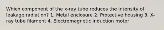 Which component of the x-ray tube reduces the intensity of leakage radiation? 1. Metal enclosure 2. Protective housing 3. X-ray tube filament 4. Electromagnetic induction motor