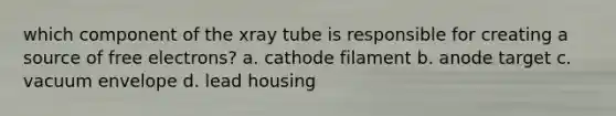 which component of the xray tube is responsible for creating a source of free electrons? a. cathode filament b. anode target c. vacuum envelope d. lead housing