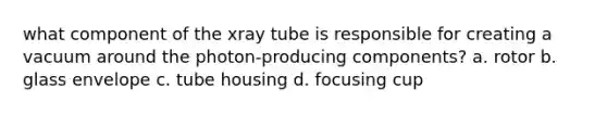 what component of the xray tube is responsible for creating a vacuum around the photon-producing components? a. rotor b. glass envelope c. tube housing d. focusing cup