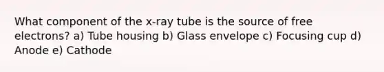 What component of the x-ray tube is the source of free electrons? a) Tube housing b) Glass envelope c) Focusing cup d) Anode e) Cathode