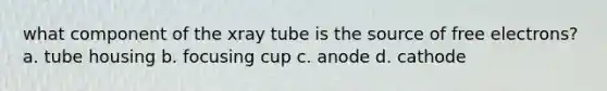 what component of the xray tube is the source of free electrons? a. tube housing b. focusing cup c. anode d. cathode