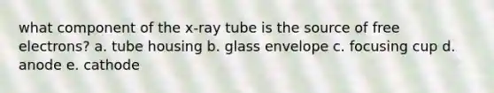 what component of the x-ray tube is the source of free electrons? a. tube housing b. glass envelope c. focusing cup d. anode e. cathode