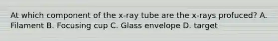 At which component of the x-ray tube are the x-rays profuced? A. Filament B. Focusing cup C. Glass envelope D. target