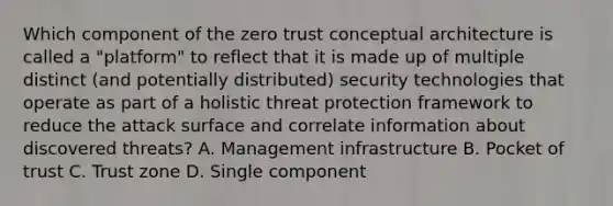 Which component of the zero trust conceptual architecture is called a "platform" to reflect that it is made up of multiple distinct (and potentially distributed) security technologies that operate as part of a holistic threat protection framework to reduce the attack surface and correlate information about discovered threats? A. Management infrastructure B. Pocket of trust C. Trust zone D. Single component