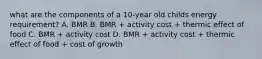 what are the components of a 10-year old childs energy requirement? A. BMR B. BMR + activity cost + thermic effect of food C. BMR + activity cost D. BMR + activity cost + thermic effect of food + cost of growth