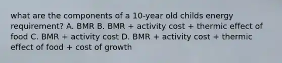 what are the components of a 10-year old childs energy requirement? A. BMR B. BMR + activity cost + thermic effect of food C. BMR + activity cost D. BMR + activity cost + thermic effect of food + cost of growth