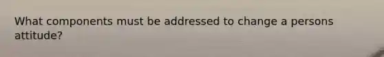 What components must be addressed to change a persons attitude?