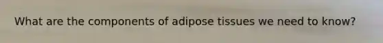 What are the components of adipose tissues we need to know?