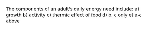 The components of an adult's daily energy need include: a) growth b) activity c) thermic effect of food d) b, c only e) a-c above