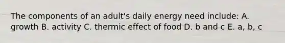 The components of an adult's daily energy need include: A. growth B. activity C. thermic effect of food D. b and c E. a, b, c