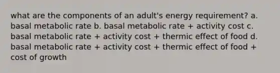 what are the components of an adult's energy requirement? a. basal metabolic rate b. basal metabolic rate + activity cost c. basal metabolic rate + activity cost + thermic effect of food d. basal metabolic rate + activity cost + thermic effect of food + cost of growth